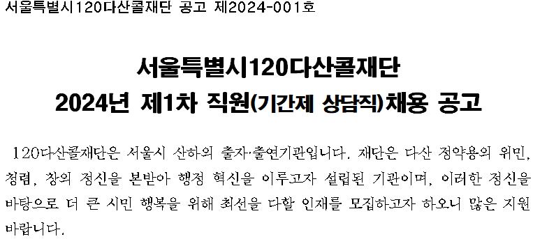 서울특별시120다산콜재단 공고 제2024-001호 서울특별시120다산콜재단 2024년 제1차 직원(기간제 상담직)채용 재공고 120다산콜재단은 서울시 산하의 출자출연기관입니다. 재단은 다산 정약용의 위민,청렴,창의정신을 본받아 행정 혁신을 이루고자 설립된 기관이며, 이러한 정신을 바탕으로 더 큰 시민 행복을 위해 최선을 다할 인재를 모집하고자 하오니 많은 지원 바랍니다.
