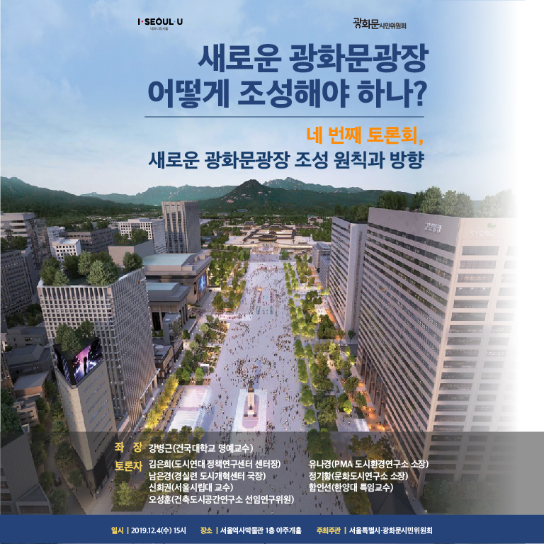 서울시는 광화문광장 사업과 관련하여 폭넓은 시민소통을 위해 지난 10. 18.(금), 11. 7.(목), 11. 27.(수) 1~3차 토론회 개최, 11. 15.(금) 도시분야, 11. 21.(목) 역사 분야 찾아가는 전문가 토론회를 개최하며 다양한 시민, 전문가 의견을 청취하였습니다. 제4차 토론회로 2019. 12. 4.(수) 15:00, 서울역사박물관(1층 야주개홀, 경희궁 인근)에서 ‘새로운 광화문광장의 조성 원칙과 방향’을 주제로 토론회를 개최할 예정입니다. 새로운 광화문광장 조성에 관심있는 분들의 많은 참여 부탁드립니다. 일시: 2019. 12. 4.(수) 15:00~18:00/ 장소: 서울역사박물관 1층 야주개홀(종로구 새문안로 55, 경희궁 인근)/ 주최: 서울특별시, 광화문시민위원회/ 토론 주제: 새로운 광화문광장 어떻게 조성해야 하나? 네 번째 토론회, 새로운 광화문광장의 조성 원칙과 방향/ 참석 대상 : 새로운 광화문광장 조성 사업에 관심 있는 누구나