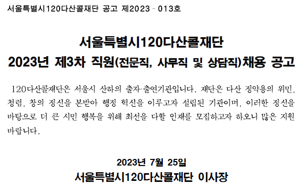서울특별시120다산콜재단 공고 제2023-013호 서울특별시120다산콜재단 2023년 제3차 직원(전문직, 사무직 및 상담직)채용 공고 120다산콜재단은 서울시 산하의 출자출연기관입니다. 재단은 다산 정약용의 위민,청렴,창의정신을 본받아 행정 혁신을 이루고자 설립된 기관이며, 이러한 정신을 바탕으로 더 큰 시민 행복을 위해 최선을 다할 인재를 모집하고자 하오니 많은 지원 바랍니다. 2023년 7월 25일 서울특별시120다산콜재단 이사장